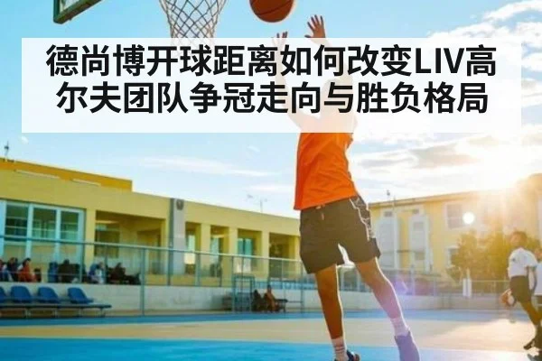 德尚博开球距离如何改变LIV高尔夫团队争冠走向与胜负格局